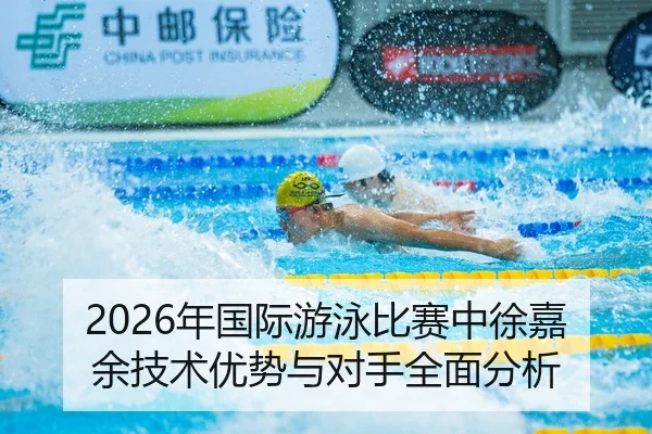 2026年国际游泳比赛中徐嘉余技术优势与对手全面分析
