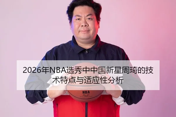 2026年NBA选秀中中国新星周琦的技术特点与适应性分析